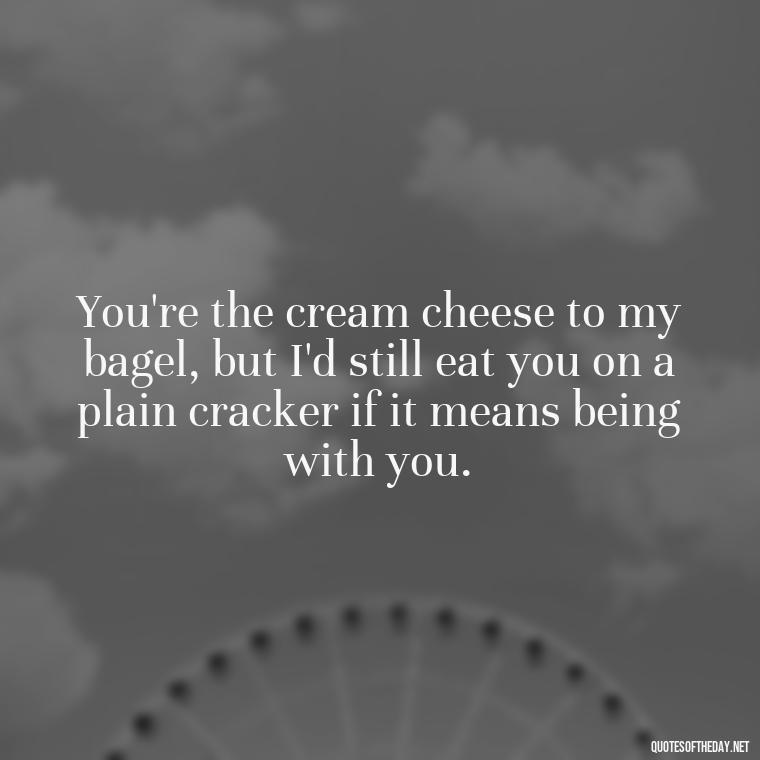 You're the cream cheese to my bagel, but I'd still eat you on a plain cracker if it means being with you. - Cringy Love Quotes