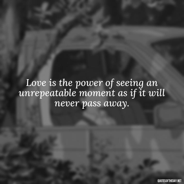 Love is the power of seeing an unrepeatable moment as if it will never pass away. - Love Quotes For The World