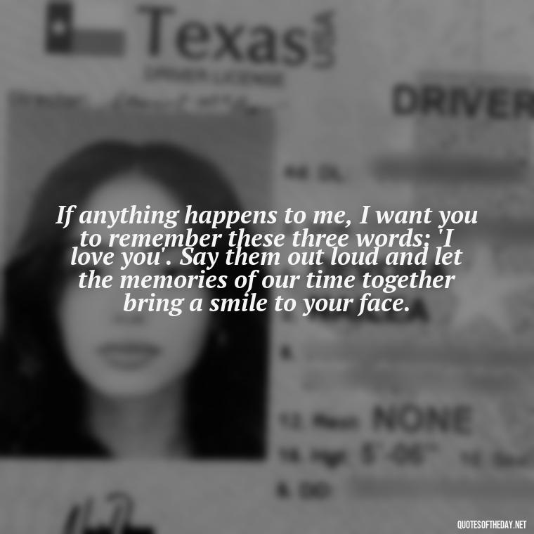 If anything happens to me, I want you to remember these three words: 'I love you'. Say them out loud and let the memories of our time together bring a smile to your face. - If Anything Happens I Love You Quotes