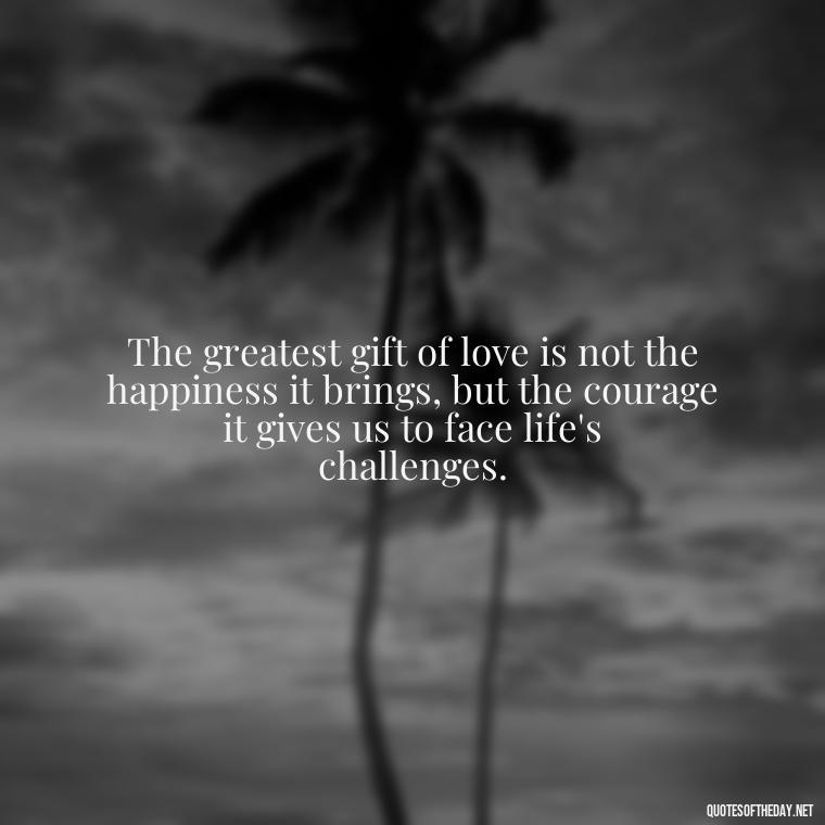 The greatest gift of love is not the happiness it brings, but the courage it gives us to face life's challenges. - Love Quotes For Us