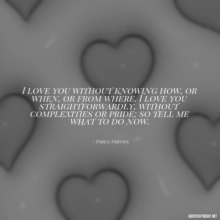 I love you without knowing how, or when, or from where. I love you straightforwardly, without complexities or pride; so tell me what to do now. - Love Quotes Man To Woman