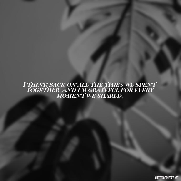 I think back on all the times we spent together, and I'm grateful for every moment we shared. - Quotes About Passed Loved Ones