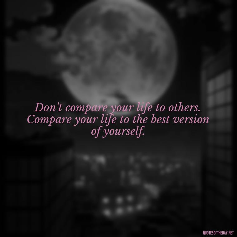 Don't compare your life to others. Compare your life to the best version of yourself. - Cute Inspirational Quotes Short