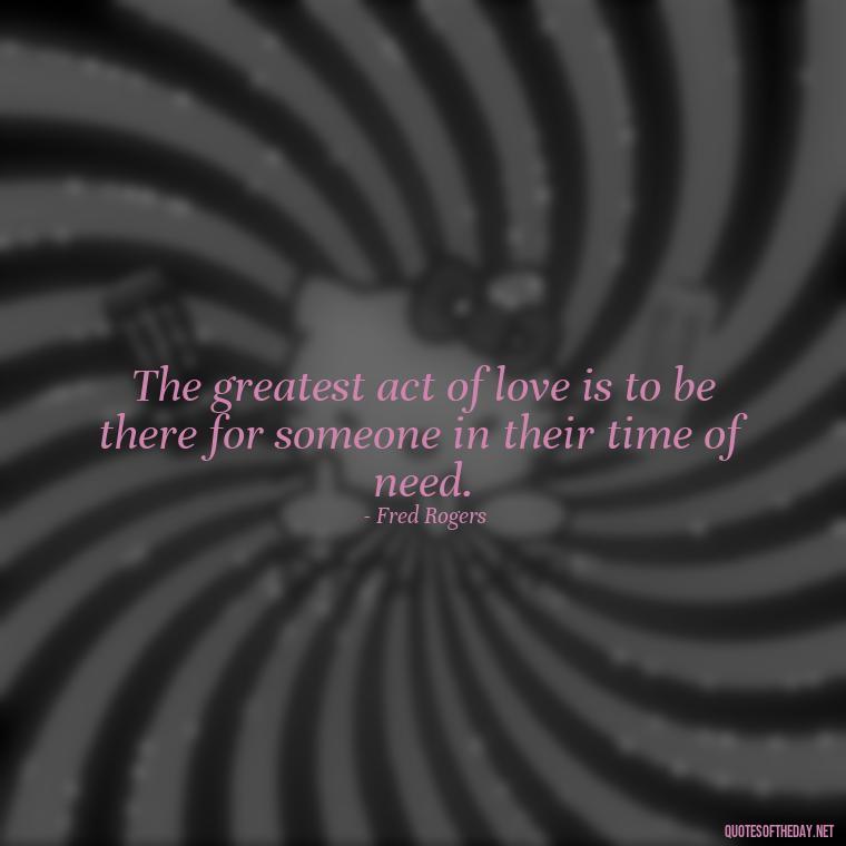 The greatest act of love is to be there for someone in their time of need. - Love Quotes By Authors