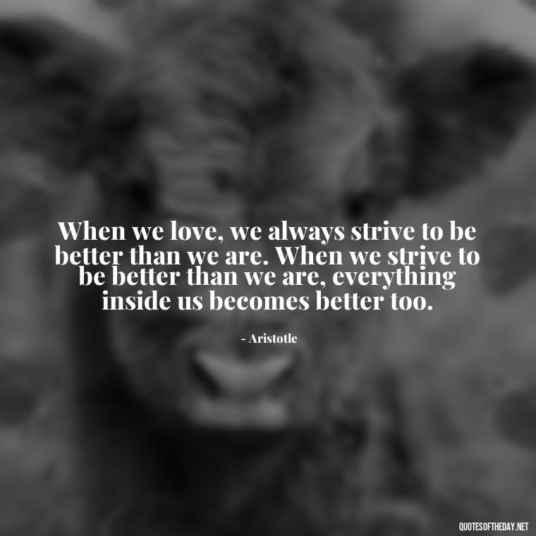 When we love, we always strive to be better than we are. When we strive to be better than we are, everything inside us becomes better too. - Ancient Quotes On Love