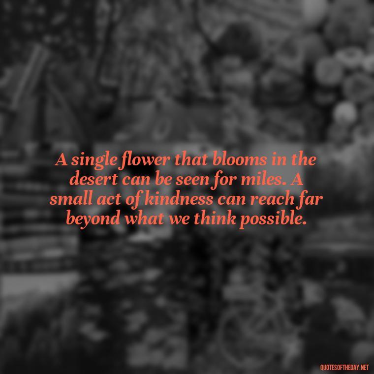 A single flower that blooms in the desert can be seen for miles. A small act of kindness can reach far beyond what we think possible. - Communication Love Quotes