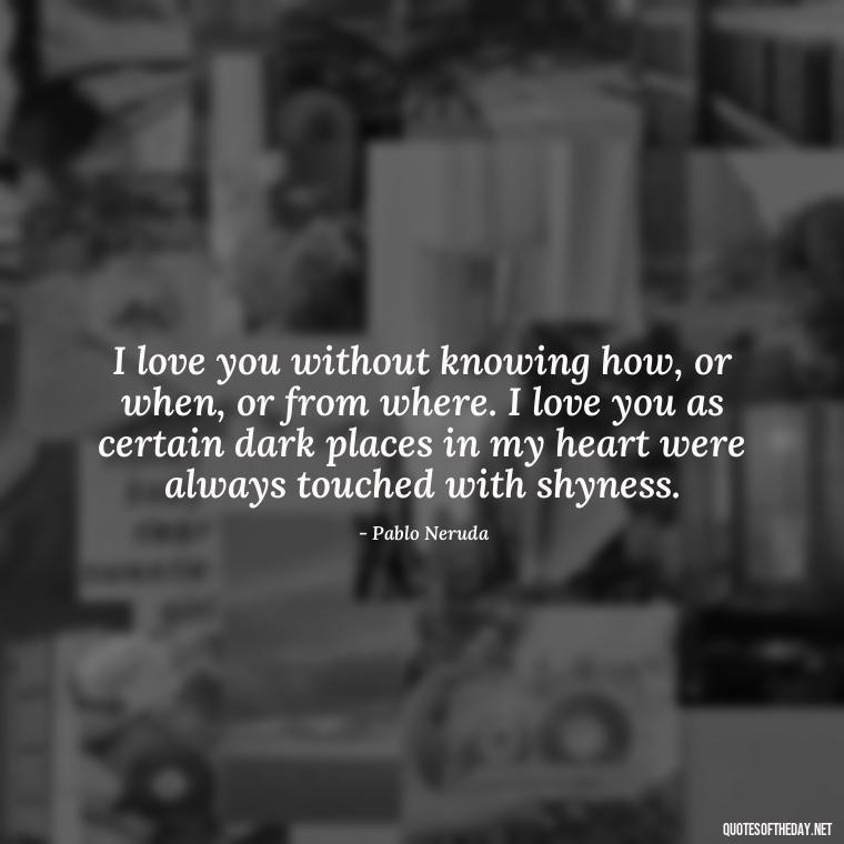 I love you without knowing how, or when, or from where. I love you as certain dark places in my heart were always touched with shyness. - Love Quotes To Men