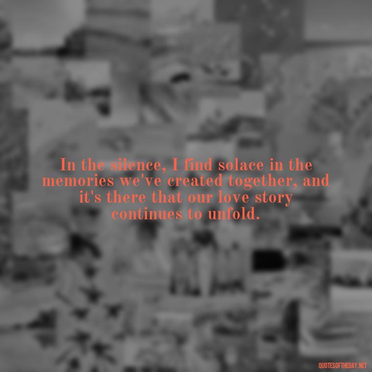 In the silence, I find solace in the memories we've created together, and it's there that our love story continues to unfold. - Quote About Missing A Loved One Who Died