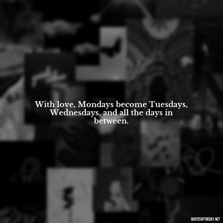 With love, Mondays become Tuesdays, Wednesdays, and all the days in between. - Monday Quotes Love