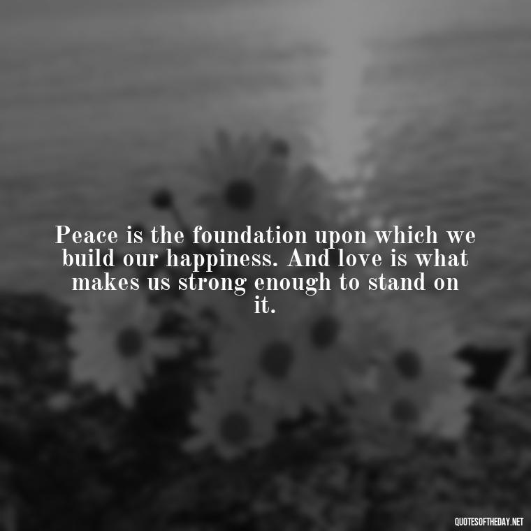 Peace is the foundation upon which we build our happiness. And love is what makes us strong enough to stand on it. - Love Happiness Peace Quotes