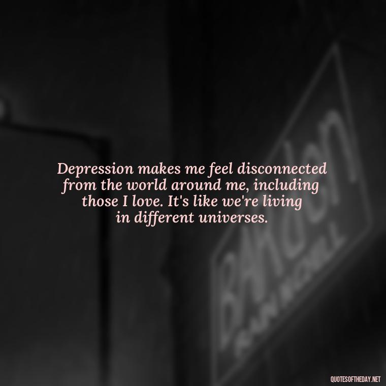 Depression makes me feel disconnected from the world around me, including those I love. It's like we're living in different universes. - Depressed Quotes About Love