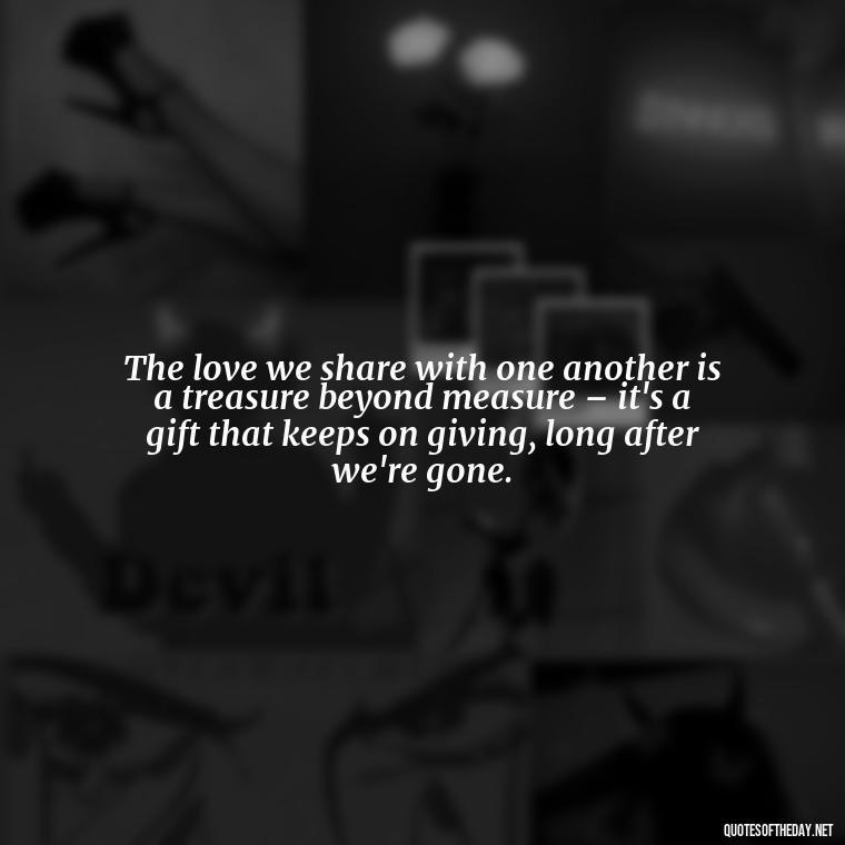 The love we share with one another is a treasure beyond measure – it's a gift that keeps on giving, long after we're gone. - Quotes About True Love Never Dies