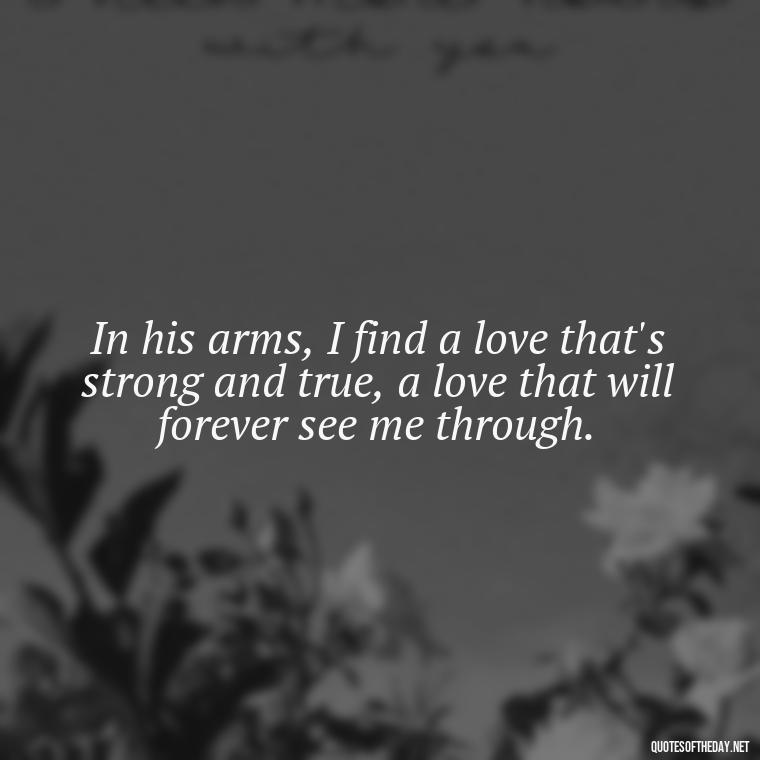 In his arms, I find a love that's strong and true, a love that will forever see me through. - I Love Him So Much Quotes