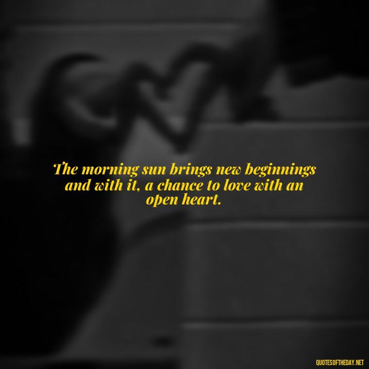 The morning sun brings new beginnings and with it, a chance to love with an open heart. - Quotes About Love In The Morning