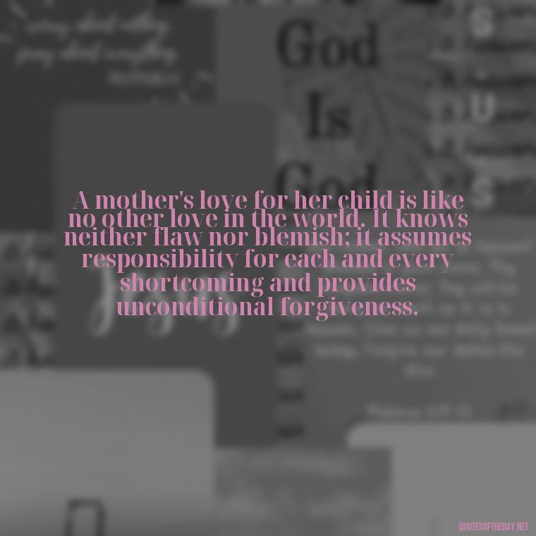 A mother's love for her child is like no other love in the world. It knows neither flaw nor blemish; it assumes responsibility for each and every shortcoming and provides unconditional forgiveness. - Quotes And Sayings About Love