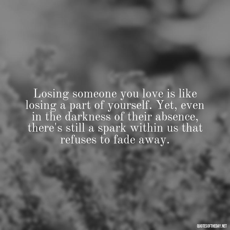 Losing someone you love is like losing a part of yourself. Yet, even in the darkness of their absence, there's still a spark within us that refuses to fade away. - Quotes About Missing Loved Ones Who Passed Away