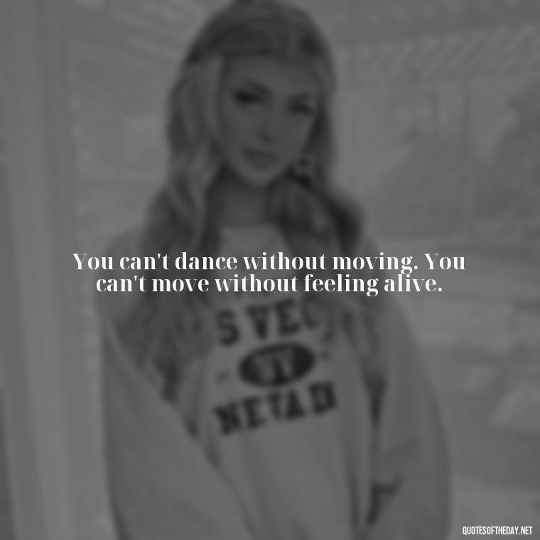 You can't dance without moving. You can't move without feeling alive. - Love Dance Quotes