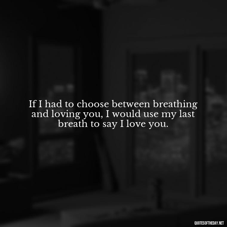 If I had to choose between breathing and loving you, I would use my last breath to say I love you. - Heart Touching Romantic I Love You More Than Anything Quotes