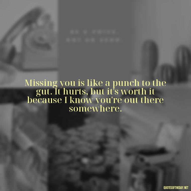 Missing you is like a punch to the gut. It hurts, but it's worth it because I know you're out there somewhere. - Miss U And Love U Quotes