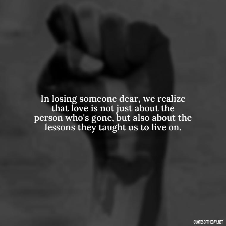 In losing someone dear, we realize that love is not just about the person who's gone, but also about the lessons they taught us to live on. - Quotes About Death Of Loved One