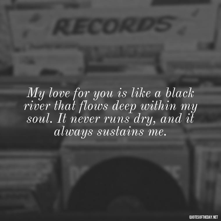 My love for you is like a black river that flows deep within my soul. It never runs dry, and it always sustains me. - Deep Black Love Quotes