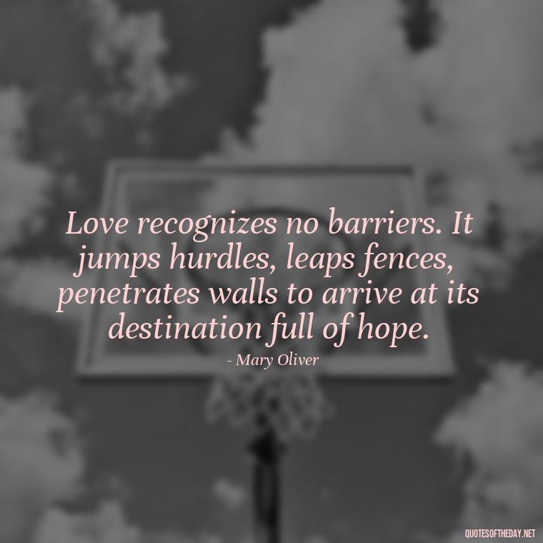 Love recognizes no barriers. It jumps hurdles, leaps fences, penetrates walls to arrive at its destination full of hope. - Mary Oliver Love Quotes