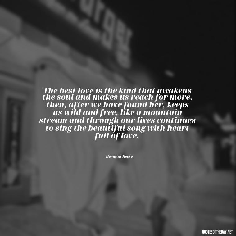 The best love is the kind that awakens the soul and makes us reach for more, then, after we have found her, keeps us wild and free, like a mountain stream and through our lives continues to sing the beautiful song with heart full of love. - Quotes About A Love Story