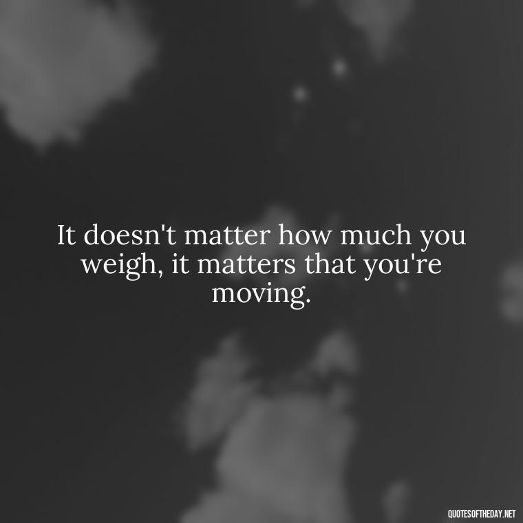 It doesn't matter how much you weigh, it matters that you're moving. - Best Short Gym Quotes