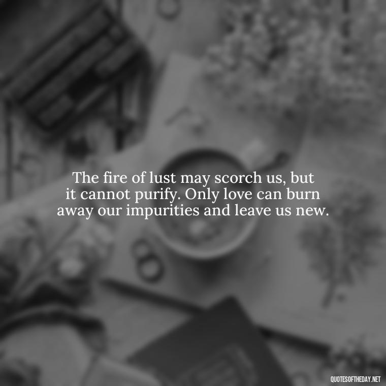 The fire of lust may scorch us, but it cannot purify. Only love can burn away our impurities and leave us new. - Lust Vs Love Quotes