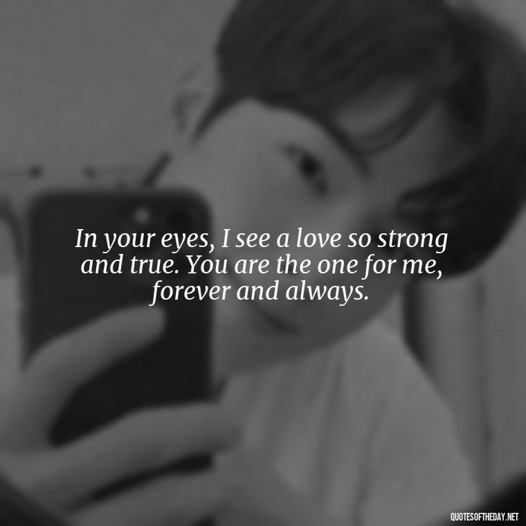 In your eyes, I see a love so strong and true. You are the one for me, forever and always. - I Deeply Love You Quotes