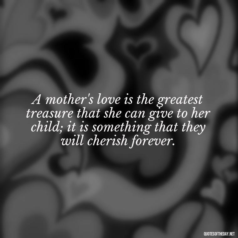 A mother's love is the greatest treasure that she can give to her child; it is something that they will cherish forever. - Love Quotes For Mom