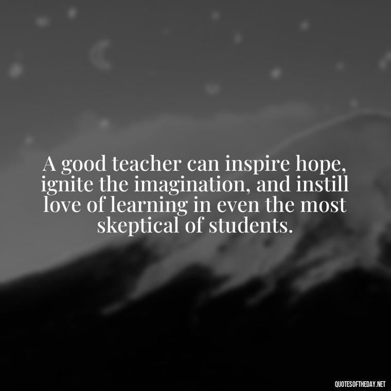 A good teacher can inspire hope, ignite the imagination, and instill love of learning in even the most skeptical of students. - Short Teacher Appreciation Quotes