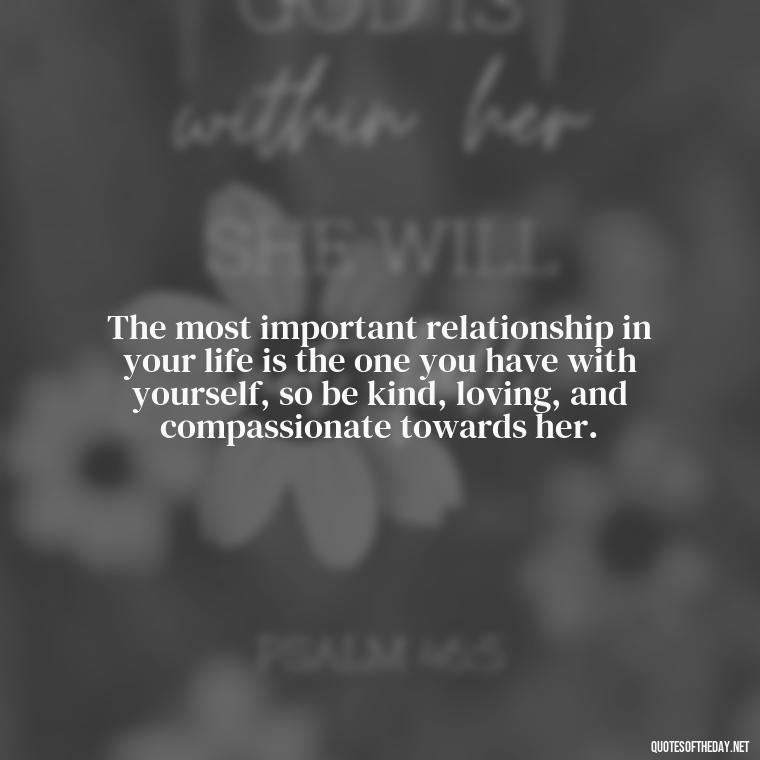 The most important relationship in your life is the one you have with yourself, so be kind, loving, and compassionate towards her. - Love Your Self Quotes