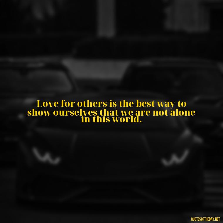 Love for others is the best way to show ourselves that we are not alone in this world. - Love For People Quotes