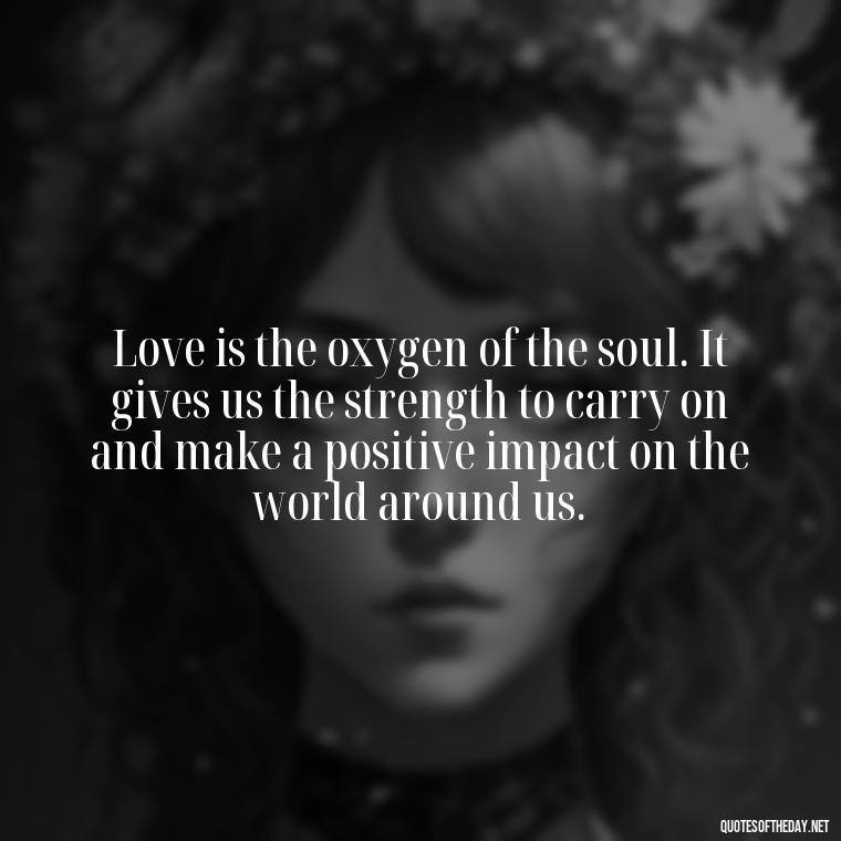 Love is the oxygen of the soul. It gives us the strength to carry on and make a positive impact on the world around us. - Love Feeling Quotes