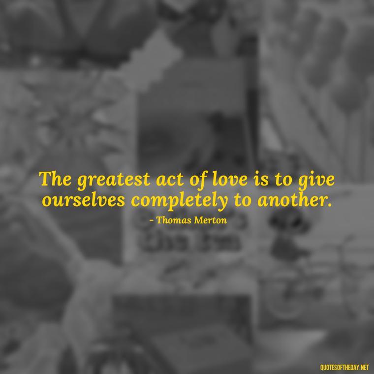 The greatest act of love is to give ourselves completely to another. - Love Quotes By Thomas Merton