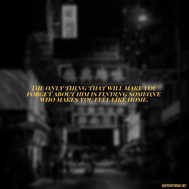 The only thing that will make you forget about him is finding someone who makes you feel like home. - Love Quotes Break Up