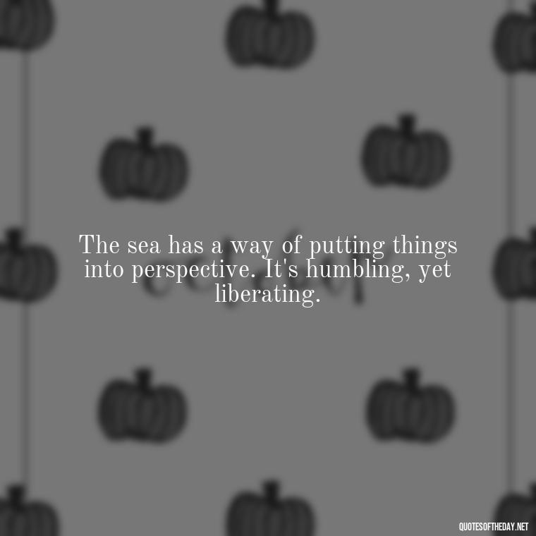 The sea has a way of putting things into perspective. It's humbling, yet liberating. - Short Quotes About The Sea