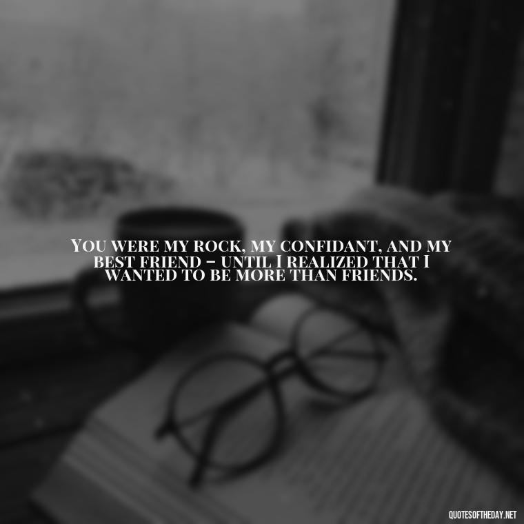 You were my rock, my confidant, and my best friend – until I realized that I wanted to be more than friends. - Friendship Turned Love Quotes