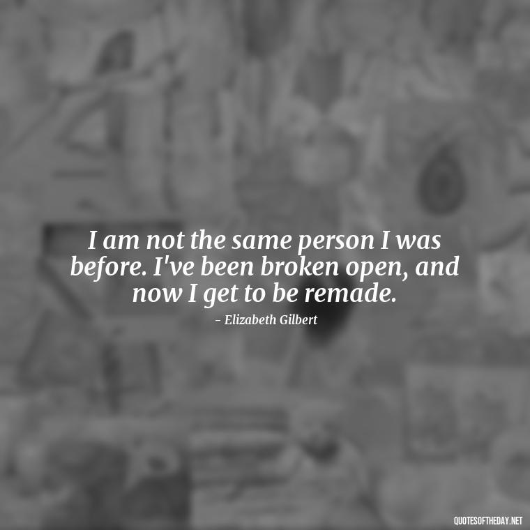 I am not the same person I was before. I've been broken open, and now I get to be remade. - Eat Pray Love Movie Quotes