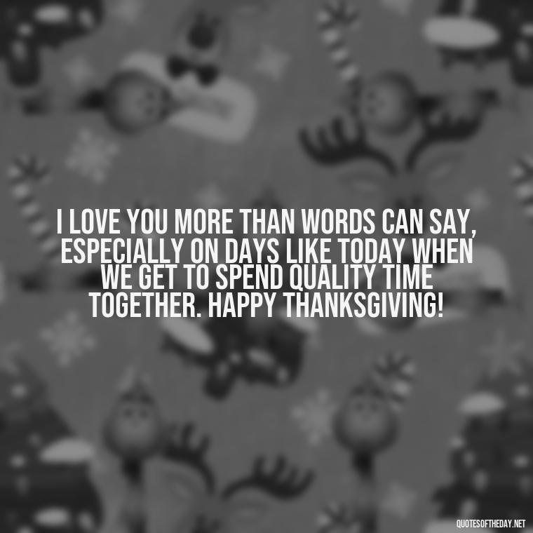 I love you more than words can say, especially on days like today when we get to spend quality time together. Happy Thanksgiving! - Happy Thanksgiving I Love You Quotes