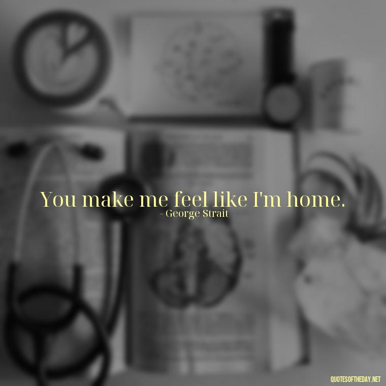 You make me feel like I'm home. - Love Quotes Country Songs