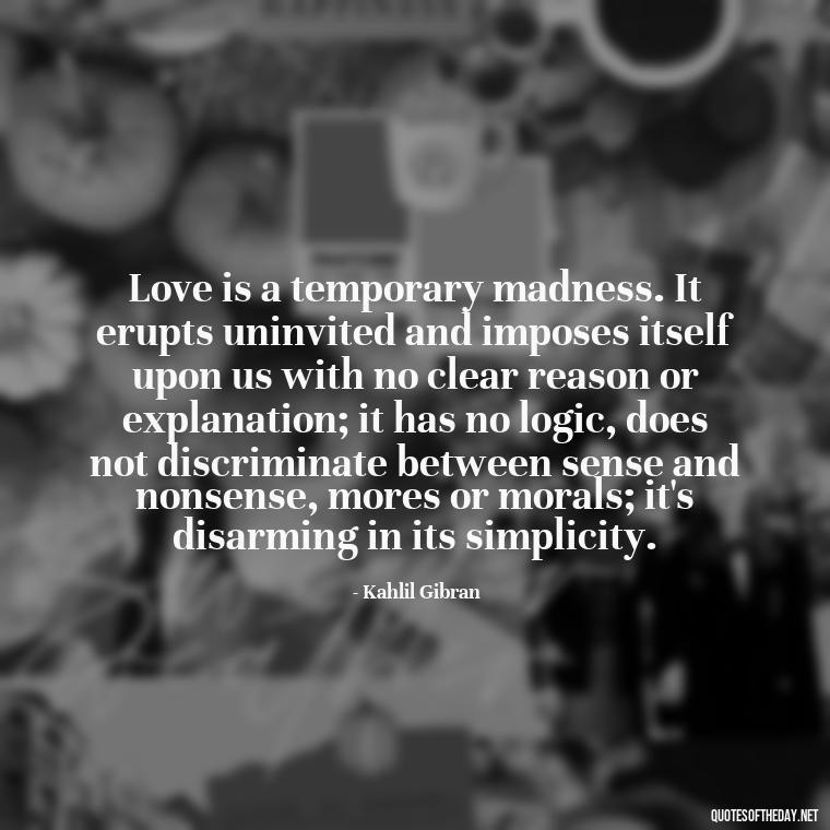 Love is a temporary madness. It erupts uninvited and imposes itself upon us with no clear reason or explanation; it has no logic, does not discriminate between sense and nonsense, mores or morals; it's disarming in its simplicity. - Love Up Quotes