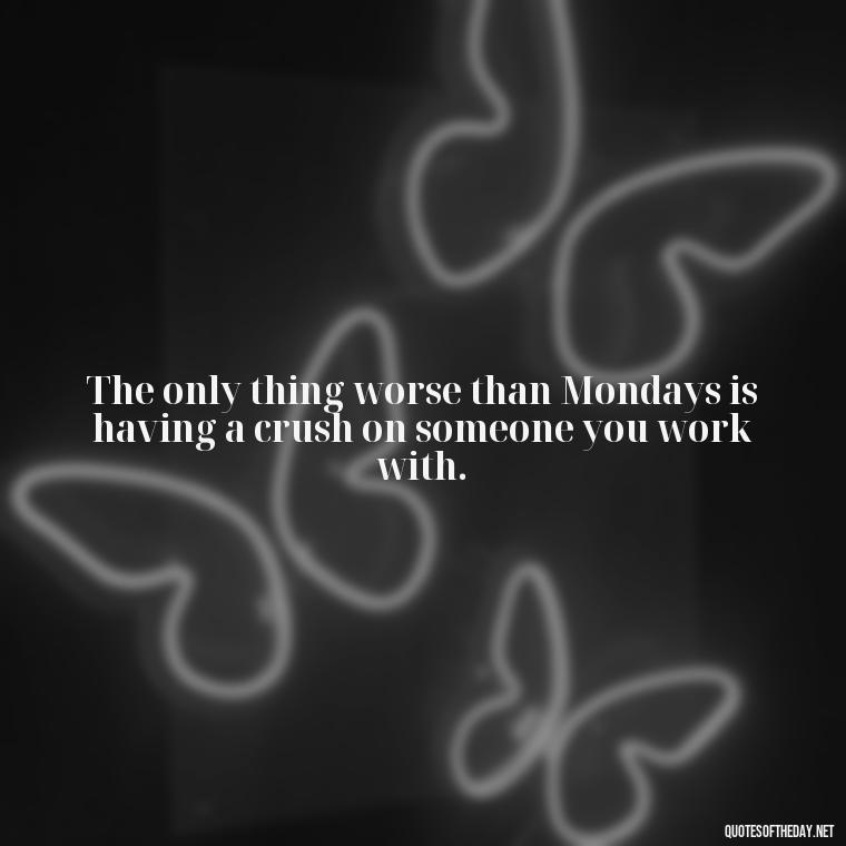 The only thing worse than Mondays is having a crush on someone you work with. - Monday Quotes Love