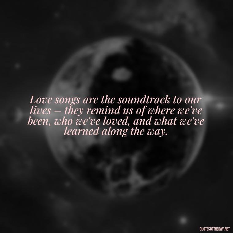 Love songs are the soundtrack to our lives – they remind us of where we've been, who we've loved, and what we've learned along the way. - Great Love Song Quotes