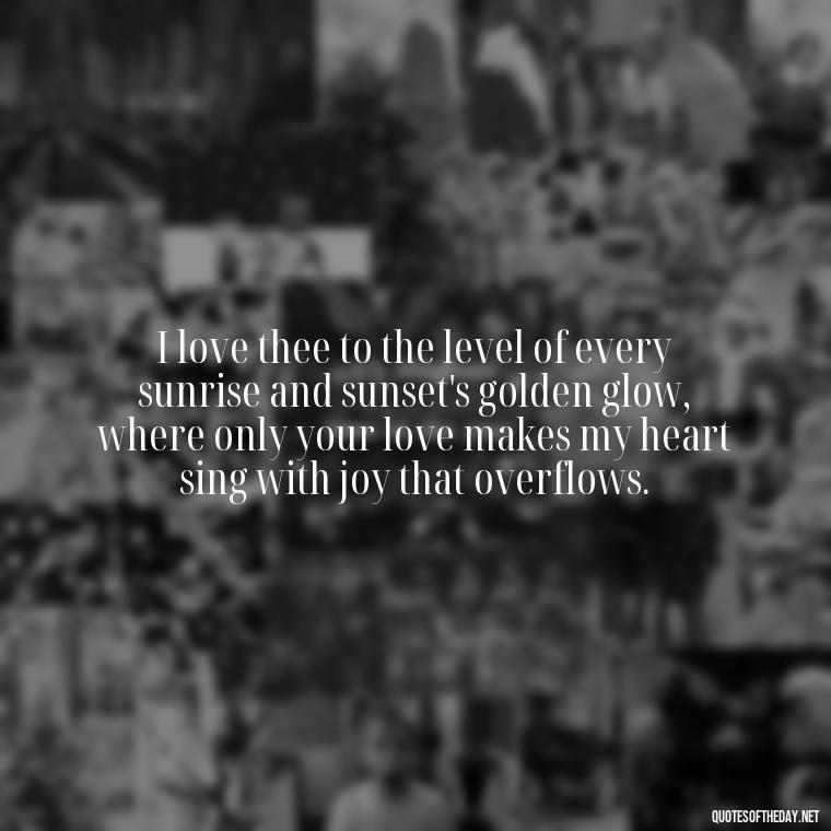 I love thee to the level of every sunrise and sunset's golden glow, where only your love makes my heart sing with joy that overflows. - How Do I Love Thee Quotes