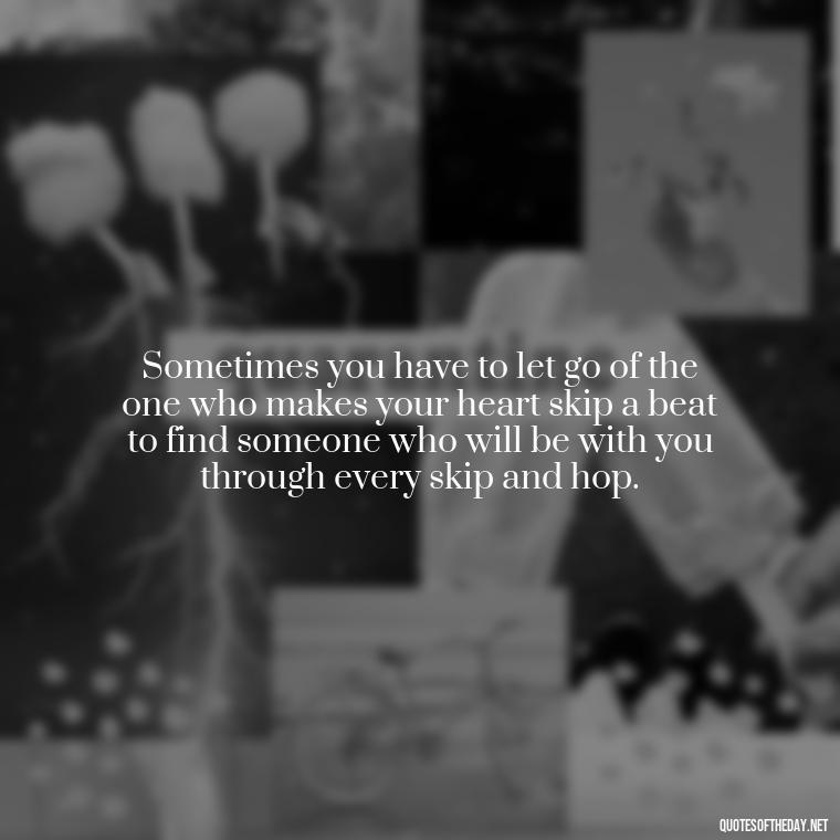 Sometimes you have to let go of the one who makes your heart skip a beat to find someone who will be with you through every skip and hop. - Short Breakup Quotes