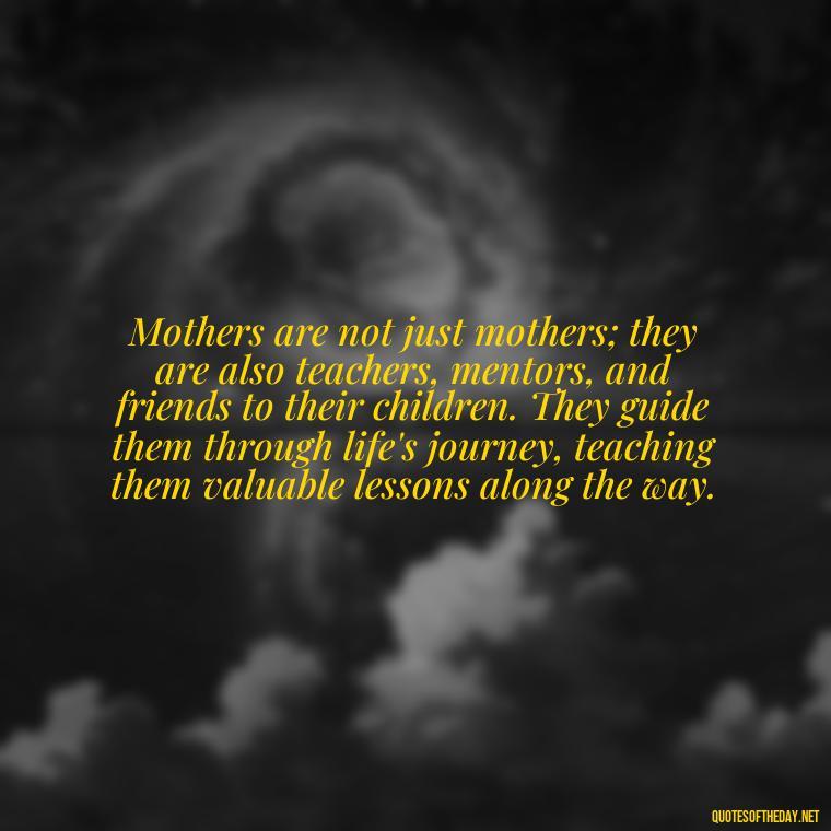 Mothers are not just mothers; they are also teachers, mentors, and friends to their children. They guide them through life's journey, teaching them valuable lessons along the way. - Bonding Love Mother And Son Quotes