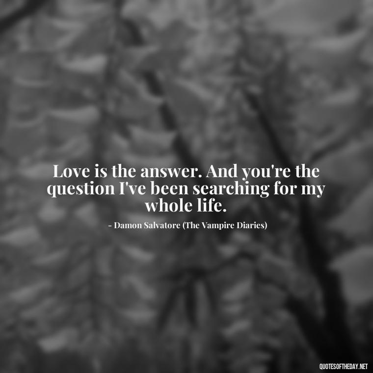 Love is the answer. And you're the question I've been searching for my whole life. - Love Quotes From The Vampire Diaries