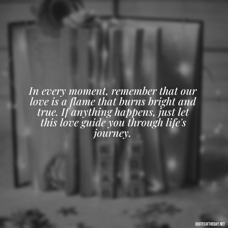 In every moment, remember that our love is a flame that burns bright and true. If anything happens, just let this love guide you through life's journey. - If Anything Happens I Love You Quotes